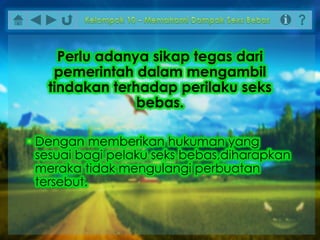 • Dengan memberikan hukuman yang
sesuai bagi pelaku seks bebas,diharapkan
meraka tidak mengulangi perbuatan
tersebut.
Perlu adanya sikap tegas dari
pemerintah dalam mengambil
tindakan terhadap perilaku seks
bebas.
 
