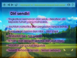 • Tingkatkan keimanan dan selalu dekatkan diri
kepada tuhan yang maha esa.
• Jauhilah narkotika dan pergaulan tanpa batas.
• Tumbuhkan norma dan nilai – nilai sosial
• Hindarilah hal – hal negatif
• Isi hari – hari dengan aktivitas dan olah raga.
• Hidarilah pergaulan negative
• Selektif terhadap teman – teman sebaya.
Diri sendiri
 