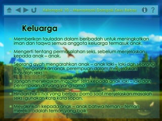• Memberikan tauladan dalam beribadah untuk meningkatkan
iman dan taqwa semua anggota keluarga termasuk anak.
• Mengerti tentang permasalahan seks, sebelum menjelaskan
kepada anak – anak.
• Seorang ayah mengarahkan anak – anak laki – laki dan seorang
ibu mengarahkan anak perempuan dalam menjelaskan
masalah seks.
• Jangan menjelaskan masalah seks kepada anak laki – laki dan
perempuan di ruang yang sama.
• Hindari hal – hal yang berbau porno saat menjelaskan masalah
seks, gunakan kata kata sopan.
• Meyakinkan kepada anak – anak bahwa teman – teman
mereka adalah teman yang baik.
Keluarga
 
