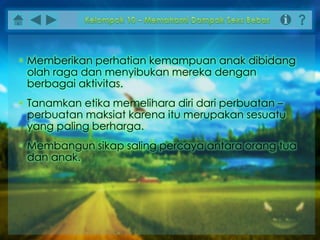 • Memberikan perhatian kemampuan anak dibidang
olah raga dan menyibukan mereka dengan
berbagai aktivitas.
• Tanamkan etika memelihara diri dari perbuatan –
perbuatan maksiat karena itu merupakan sesuatu
yang paling berharga.
• Membangun sikap saling percaya antara orang tua
dan anak.
 