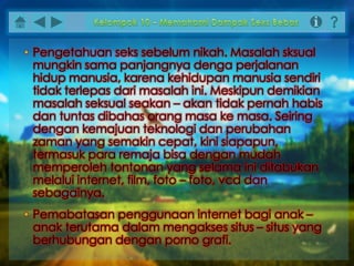 • Pengetahuan seks sebelum nikah. Masalah sksual
mungkin sama panjangnya denga perjalanan
hidup manusia, karena kehidupan manusia sendiri
tidak terlepas dari masalah ini. Meskipun demikian
masalah seksual seakan – akan tidak pernah habis
dan tuntas dibahas orang masa ke masa. Seiring
dengan kemajuan teknologi dan perubahan
zaman yang semakin cepat, kini siapapun,
termasuk para remaja bisa dengan mudah
memperoleh tontonan yang selama ini ditabukan
melalui internet, film, foto – foto, vcd dan
sebagainya.
• Pemabatasan penggunaan internet bagi anak –
anak terutama dalam mengakses situs – situs yang
berhubungan dengan porno grafi.
 