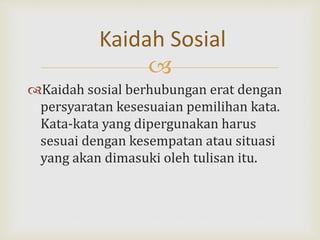
Kaidah sosial berhubungan erat dengan
persyaratan kesesuaian pemilihan kata.
Kata-kata yang dipergunakan harus
sesuai dengan kesempatan atau situasi
yang akan dimasuki oleh tulisan itu.
Kaidah Sosial
 