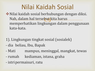 
Nilai kaidah sosial berhubungan dengan diksi.
Nah, dalam hal tersebut kita harus
memperhatikan lingkungan dalam penggunaan
kata-kata.
1). Lingkungan tingkat sosial (sosialek)
- dia beliau, Ibu, Bapak
- Mati mampus, meninggal, mangkat, tewas
- rumah kediaman, istana, graha
- istripermaisuri, ratu
Nilai Kaidah Sosial
 