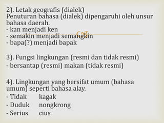 
2). Letak geografis (dialek)
Penuturan bahasa (dialek) dipengaruhi oleh unsur
bahasa daerah.
- kan menjadi ken
- semakin menjadi semangkin
- bapa(?) menjadi bapak
3). Fungsi lingkungan (resmi dan tidak resmi)
- bersantap (resmi) makan (tidak resmi)
4). Lingkungan yang bersifat umum (bahasa
umum) seperti bahasa alay.
- Tidak kagak
- Duduk nongkrong
- Serius cius
 
