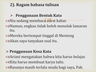
2). Ragam bahasa tulisan
 Penggunaan Bentuk Kata
Nia sedang membaca surat kabar.
Namun, engkau tidak boleh menolak lamaran
itu.
Mereka bertempat tinggal di Menteng
Akan saya tanyakan soal itu.
 Penggunaan Kosa Kata
Ariani mengatakan bahwa kita harus belajar.
Kita harus membuat karya tulis.
Rasanya masih terlalu muda bagi saya, Pak.
 