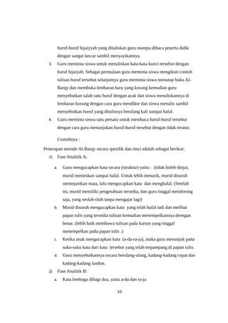 huruf-huruf hijaiyyah yang dituliskan guru mampu dibaca peserta didik
dengan sangat lancar sambil menyayikannya.
3. Guru meminta siswa untuk menuliskan kata-kata kunci tersebut dengan
huruf hijaiyah. Sebagai permulaan guru meminta siswa mengikuti contoh
tulisan huruf tersebut selanjutnya guru meminta siswa menutup buku Al-
Barqy dan membuka lembaran baru yang kosong kemudian guru
menyebutkan salah satu huruf dengan acak dan siswa menuliskannya di
lembaran kosong dengan cara guru mendikte dan siswa menulis sambil
menyebutkan huruf yang ditulisnya berulang kali sampai hafal.
4. Guru meminta siswa satu persatu untuk membaca huruf-huruf tersebut
dengan cara guru menunjukan huruf-huruf tersebut dengan tidak teratur.
Contohnya :
Penerapan metode Al-Barqy secara spesifik dan rinci adalah sebagai berikut:
1) Fase Analitik A:
a. Guru mengucapkan kata secara (struktur) yaitu : (tidak boleh dieja),
murid menirukan sampai hafal. Untuk lebih menarik, murid disuruh
memejamkan mata, lalu mengucapkan kata dan menghafal. (Setelah
itu, murid memiliki pengetahuan tersedia, dan guru tinggal mendorong
saja, yang seolah-olah tanpa mengajar lagi)
b. Murid disuruh mengucapkan kata yang telah hafal tadi dan melihat
papan tulis yang tersedia tulisan kemudian menempelkannya deengan
benar. (lebih baik membawa tulisan pada karton yang tinggal
menempelkan pada papan tulis .)
c. Ketika anak mengucapkan kata (a-da-ra-ja), maka guru menunjuk pada
suku-suku kata dari kata tersebut yang telah terpampang di papan tulis.
d. Guru menyebutkannya secara berulang-ulang, kadang-kadang cepat dan
kadang-kadang lambat.
2) Fase Analitik B:
a. Kata lembaga dibagi dua, yaitu a-da dan ra-ja
10
 