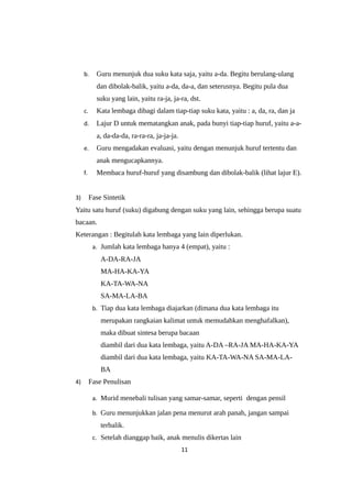 b. Guru menunjuk dua suku kata saja, yaitu a-da. Begitu berulang-ulang
dan dibolak-balik, yaitu a-da, da-a, dan seterusnya. Begitu pula dua
suku yang lain, yaitu ra-ja, ja-ra, dst.
c. Kata lembaga dibagi dalam tiap-tiap suku kata, yaitu : a, da, ra, dan ja
d. Lajur D untuk mematangkan anak, pada bunyi tiap-tiap huruf, yaitu a-a-
a, da-da-da, ra-ra-ra, ja-ja-ja.
e. Guru mengadakan evaluasi, yaitu dengan menunjuk huruf tertentu dan
anak mengucapkannya.
f. Membaca huruf-huruf yang disambung dan dibolak-balik (lihat lajur E).
3) Fase Sintetik
Yaitu satu huruf (suku) digabung dengan suku yang lain, sehingga berupa suatu
bacaan.
Keterangan : Begitulah kata lembaga yang lain diperlukan.
a. Jumlah kata lembaga hanya 4 (empat), yaitu :
A-DA-RA-JA
MA-HA-KA-YA
KA-TA-WA-NA
SA-MA-LA-BA
b. Tiap dua kata lembaga diajarkan (dimana dua kata lembaga itu
merupakan rangkaian kalimat untuk memudahkan menghafalkan),
maka dibuat sintesa berupa bacaan
diambil dari dua kata lembaga, yaitu A-DA –RA-JA MA-HA-KA-YA
diambil dari dua kata lembaga, yaitu KA-TA-WA-NA SA-MA-LA-
BA
4) Fase Penulisan
a. Murid menebali tulisan yang samar-samar, seperti dengan pensil
b. Guru menunjukkan jalan pena menurut arah panah, jangan sampai
terbalik.
c. Setelah dianggap baik, anak menulis dikertas lain
11
 