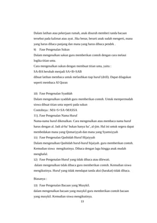 Dalam latihan atau pekerjaan rumah, anak disuruh memberi tanda bacaan
tersebut pada kalimat atau ayat. Jika benar, berarti anak sudah mengerti, mana
yang harus dibaca panjang dan mana yang harus dibaca pendek .
9) Fase Pengenalan Sukun
Dalam mengenalkan sukun guru memberikan contoh dengan cara melaui
logika titian unta.
Cara mengenalkan sukun dengan membuat titian unta, yaitu :
SA-BA berubah menjadi SA+B=SAB
dibuat latihan membaca untuk mefasihkan tiap huruf (drill). Dapat dilagukan
seperti membaca Al Quran
10) Fase Pengenalan Syaddah
Dalam mengenalkan syaddah guru memberikan contoh. Untuk mempermudah
siswa dibuat titian unta seperti pada sukun
Contohnya : MA+S+SA=MASSA
11). Fase Pengenalan Nama Huruf
Nama-nama huruf dikenalkan. Cara mengenalkan atau membaca nama huruf
harus dengan al. Jadi al-ba’ bukan hanya ba’, al-jim. Hal ini untuk segera dapat
membedakan mana yang Qomariyyah dan mana yang Syamsiyyah
11) Fase Pengenalan Qashidah Huruf Hijaiyyah
Dalam mengenalkan Qashidah huruf-huruf hijaiyah. guru memberikan contoh.
Kemudian siswa mengikutinya. Dibaca dengan lagu hingga anak mudah
menghafal.
12) Fase Pengenalan Huruf yang tidak dibaca atau dilewati.
dalam mengenalkan tidak dibaca guru memberikan contoh. Kemudian siswa
mengikutinya. Huruf yang tidak mendapat tanda aksi (harakat) tidak dibaca.
Biasanya :
13) Fase Pengenalan Bacaan yang Musykil.
dalam mengenalkan bacaan yang musykil guru memberikan contoh bacaan
yang musykil. Kemudian siswa mengikutinya.
13
 