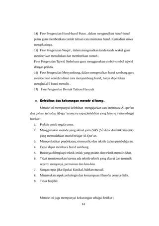 14) Fase Pengenalan Huruf-huruf Putus , dalam mengenalkan huruf-huruf
putus guru memberikan contoh tulisan cara memutus huruf. Kemudian siswa
mengikutinya.
15) Fase Pengenalan Waqaf , dalam mengenalkan tanda-tanda wakof guru
memberikan menuliskan dan memberikan contoh .
Fase Pengenalan Tajwid Sederhana guru menggunakan simbol-simbol tajwid
dengan praktis.
16) Fase Pengenalan Menyambung, dalam mengenalkan huruf sambung guru
memberikan contoh tulisan cara menyambung huruf, hanya diperlukan
menghafal 5 kunci menulis .
17) Fase Pengenalan Bentuk Tulisan Hamzah
D. Kelebihan dan kekurangan metode al-barqy.
Metode ini mempunyai kelebihan mengajarkan cara membaca Al-qur’an
dan paham terhadap Al-qur’an secara cepat,kelebihan yang lainnya yaitu sebagai
berikut:
1. Praktis untuk segala umur.
2. Menggunakan metode yang aktual yaitu SAS (Struktur Analitik Sintetik)
yang memudahkan murid belajar Al-Qur’an.
3. Memperhatikan pendekatan, sistematika dan teknik dalam pembelajaran.
4. Cepat dapat membaca huruf sambung.
5. Bukunya dilengkapi teknik imlak yang praktis dan teknik menulis khat.
6. Tidak membosankan karena ada teknik-teknik yang akurat dan menarik
seperti: menyanyi, permainan dan lain-lain.
7. Sangat cepat jika dipakai klasikal, bahkan massal.
8. Memasukan aspek psikologis dan kemampuan filosofis peserta didik.
9. Tidak berjilid.
Metode ini juga mempunyai kekurangan sebagai berikut :
14
 