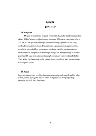 BAB III
PENUTUP
A. Simpulan
Metode ini membantu program pemerintah dalam hal pemberantasan buta
aksara Al-Qur’an dan membantu umat islam agar lebih cepat mampu membaca
Al-Qur’an. Sebagai upaya strategis demi terwujudnya generasi islami yang
cerdas, beriman dan mertabat. Disamping itu supaya generasi dapat menulis,
membaca, menumbuhkan kemampuan membaca, menulis, menerjemahkan,
memahami dan mengamalkan kandungan Al-Qur’an. Mengembangkan potensi
peserta didik agar menjadi manusia yang beriman dan bertaqwa kepada Tuhan
Yang Maha Esa, berakhlak mulia, mengerti dan memahami serta mengamalkan
kandungan Alquran.
B. Saran
Perlu konsistensi bagi pembina dalam menerapkan sebuah metodeapabila telah
dipilih, sebab ganti-ganti metode akan menyebabkankebingungan bagi
pembina, terlebih lagi bagi santri.
16
 