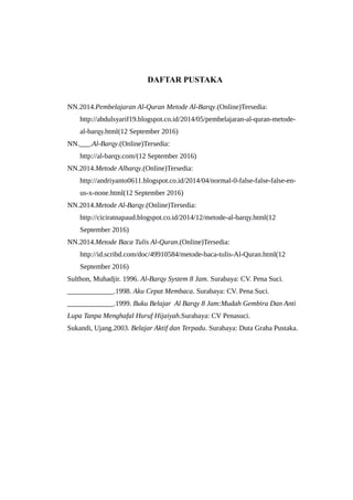 DAFTAR PUSTAKA
NN.2014.Pembelajaran Al-Quran Metode Al-Barqy.(Online)Tersedia:
http://abdulsyarif19.blogspot.co.id/2014/05/pembelajaran-al-quran-metode-
al-barqy.html(12 September 2016)
NN.___.Al-Barqy.(Online)Tersedia:
http://al-barqy.com/(12 September 2016)
NN.2014.Metode Albarqy.(Online)Tersedia:
http://andriyanto0611.blogspot.co.id/2014/04/normal-0-false-false-false-en-
us-x-none.html(12 September 2016)
NN.2014.Metode Al-Barqy.(Online)Tersedia:
http://ciciratnapaud.blogspot.co.id/2014/12/metode-al-barqy.html(12
September 2016)
NN.2014.Metode Baca Tulis Al-Quran.(Online)Tersedia:
http://id.scribd.com/doc/49910584/metode-baca-tulis-Al-Quran.html(12
September 2016)
Sulthon, Muhadjir. 1996. Al-Barqy System 8 Jam. Surabaya: CV. Pena Suci.
_____________.1998. Aku Cepat Membaca. Surabaya: CV. Pena Suci.
_____________.1999. Buku Belajar Al Barqy 8 Jam:Mudah Gembira Dan Anti
Lupa Tanpa Menghafal Huruf Hijaiyah.Surabaya: CV Penasuci.
Sukandi, Ujang.2003. Belajar Aktif dan Terpadu. Surabaya: Duta Graha Pustaka.
 