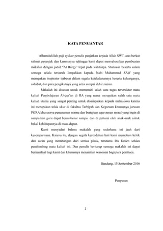 KATA PENGANTAR
Alhamdulillah puji syukur penulis panjatkan kepada Allah SWT, atas berkat
rahmat petunjuk dan karunianya sehingga kami dapat menyelesaikan pembuatan
makalah dengan judul “Al Barqy” tepat pada waktunya. Shalawat beserta salam
semoga selalu tercurah limpahkan kepada Nabi Muhammad SAW yang
merupakan inspirator terbesar dalam segala keteladanannya beserta keluarganya,
sahabat, dan para pengikutnya yang setia sampai akhir zaman.
Makalah ini disusun untuk memenuhi salah satu tugas terstruktur mata
kuliah Pembelajaran Al-qur’an di RA yang mana merupakan salah satu mata
kuliah utama yang sangat penting untuk disampaikan kepada mahasiswa karena
ini merupakan tolak ukur di fakultas Tarbiyah dan Keguruan khususnya jurusan
PGRA khususnya penanaman norma dan bertujuan agar pesan moral yang ingin di
sampaikan guru dapat benar-benar sampai dan di pahami oleh anak-anak untuk
bekal kehidupannya di masa depan.
Kami menyadari bahwa makalah yang sederhana ini jauh dari
kesempurnaan. Karena itu, dengan segala kerendahan hati kami memohon kritik
dan saran yang membangun dari semua pihak, terutama Ibu Dosen selaku
pembimbing mata kuliah ini. Dan penulis berharap semoga makalah ini dapat
bermanfaat bagi kami dan khususnya menambah wawasan bagi para pembaca.
Bandung, 15 September 2016
Penyusun
2
 