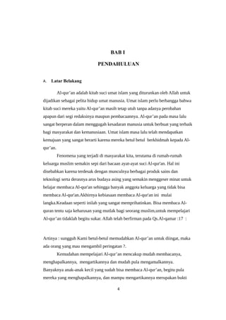 BAB I
PENDAHULUAN
A. Latar Belakang
Al-qur’an adalah kitab suci umat islam yang diturunkan oleh Allah untuk
dijadikan sebagai pelita hidup umat manusia. Umat islam perlu berbangga bahwa
kitab suci mereka yaitu Al-qur’an masih tetap utuh tanpa adanya perobahan
apapun dari segi redaksinya maupun pembacaannya. Al-qur’an pada masa lalu
sangat berperan dalam menggugah kesadaran manusia untuk berbuat yang terbaik
bagi masyarakat dan kemanusiaan. Umat islam masa lalu telah mendapatkan
kemajuan yang sangat berarti karena mereka betul betul berkhidmah kepada Al-
qur’an.
Fenomena yang terjadi di masyarakat kita, terutama di rumah-rumah
keluarga muslim semakin sepi dari bacaan ayat-ayat suci Al-qur'an. Hal ini
disebabkan karena terdesak dengan munculnya berbagai produk sains dan
teknologi serta derasnya arus budaya asing yang semakin menggeser minat untuk
belajar membaca Al-qur'an sehingga banyak anggota keluarga yang tidak bisa
membaca Al-qur'an.Akhirnya kebiasaan membaca Al-qur'an ini mulai
langka.Keadaan seperti inilah yang sangat memprihatinkan. Bisa membaca Al-
quran tentu saja keharusan yang mutlak bagi seorang muslim,untuk mempelajari
Al-qur’an tidaklah begitu sukar. Allah telah berfirman pada Qs.Al-qamar :17 :
Artinya : sungguh Kami betul-betul memudahkan Al-qur’an untuk diingat, maka
ada orang yang mau mengambil peringatan ?.
Kemudahan mempelajari Al-qur’an mencakup mudah membacanya,
menghapalkannya, mengartikannya dan mudah pula mengamalkannya.
Banyaknya anak-anak kecil yang sudah bisa membaca Al-qur’an, begitu pula
mereka yang menghapalkannya, dan mampu mengartikannya merupakan bukti
4
 
