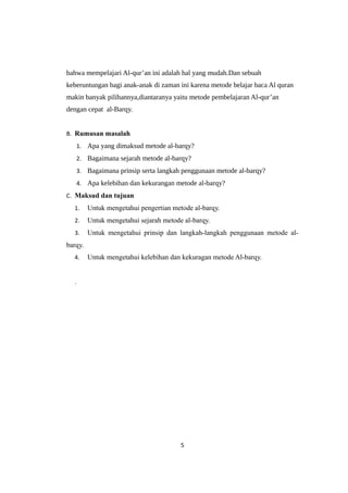 bahwa mempelajari Al-qur’an ini adalah hal yang mudah.Dan sebuah
keberuntungan bagi anak-anak di zaman ini karena metode belajar baca Al quran
makin banyak pilihannya,diantaranya yaitu metode pembelajaran Al-qur’an
dengan cepat al-Barqy.
B. Rumusan masalah
1. Apa yang dimaksud metode al-barqy?
2. Bagaimana sejarah metode al-barqy?
3. Bagaimana prinsip serta langkah penggunaan metode al-barqy?
4. Apa kelebihan dan kekurangan metode al-barqy?
C. Maksud dan tujuan
1. Untuk mengetahui pengertian metode al-barqy.
2. Untuk mengetahui sejarah metode al-barqy.
3. Untuk mengetahui prinsip dan langkah-langkah penggunaan metode al-
barqy.
4. Untuk mengetahui kelebihan dan kekuragan metode Al-barqy.
.
5
 