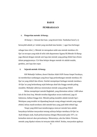 BAB II
PEMBAHASAN
A. Pengertian metode Al-barqy.
Al-barqy ( ) berasal dari kata yang berarti kilat. Tambahan huruf y ()
bertasydid adalah ya’ nisbah yang merobah kata benda ( ) agar bisa berfungsi
sebagai kata sifat ( ). Metode ini merupakan salah satu metode membaca Al-
Qur’an tercepat yang telah di teliti oleh departemen Agama RI.Metode Al-Barqy
juga dikenal dengan metode anti lupa dan metode yang paling efektif dan efisien
dalam pengajarannya. Ciri khas belajar dengan metode ini adalah mudah,
gembira, anti lupa dan cepat.
B. Sejarah metode Al-barqy.
KH Muhadjir Sulthon, dosen Fakultas Adab IAIN Sunan Ampel Surabaya,
ini memberikan sumbangan yang besar bagi perkembangan metode membaca Al-
Qur’an yang efektif dan efisien. Setelah mempelajari berbagai metode membaca
Al-Qur’an yang berkembang sejak beberapa abad lalu hingga metode paling
mutakhir, Muhadjir akhirnya menemukan metode yang paling efektif.
Beliau mempelajari metode Baghdadi, yang ditemukan sekitar 1.400 tahun
lalu di ibu kota Iraq. Metode tersebut digunakan secara tradisional, juga di
Indonesia, bahkan hingga kini. Metode paling mutakhir adalah metode Iqra’.
Meskipun yang terakhir ini dipandang banyak orang sebagai metode yang sangat
efektif, beliau masih terobsesi oleh metode baru yang jauh lebih efektif lagi.
Tetapi yang lebih kuat mendorongnya mencari metode baru adalah
banyaknya keluhan masyarakat tentang sulitnya belajar membaca Al-Qur’an.
Ayah delapan anak, buah perkawinannya dengan Muawanah pada 1971, ini
kemudian mencari akar persoalannya. Menurutnya, ada dua faktor. Pertama,
metode yang dipakai selama ini ternyata tidak efektif. Kedua, masyarakat agaknya
6
 