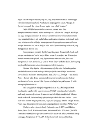 begitu fanatik dengan metode yang ada yang ternyata tidak efektif itu sehingga
sulit menerima metode baru. Padahal, pria berjenggot ini yakin, “Belajar Al-
Qur’an itu mudah dan cukup dengan waktu yang relatif singkat.”
Sejak 1965 beliau mencoba menyusun metode baru, dan
mempraktekkannya kepada murid-muridnya di SD Islam At-Tarbiyah, Surabaya.
Dia juga mempraktekkannya di rumah. Sambil terus menyempurnakan metode
yang tengah dirintisnya ini, usaha beliau agaknya membuahkan hasil. Anak-anak
yang belajar membaca Al-Qur’an dengan metode yang disusunnya relatif cepat
mampu membaca Al-Qur’an dengan baik, lebih cepat dibanding anak-anak yang
menggunakan metode lain.
Sambutan pun mengalir dari berbagai kalangan. Betapa tidak. Anak-anak
mampu membaca Al-Qur’an hanya dalam tempo delapan jam. Ya, delapan jam.
Sementara metode Baghdadi yang digunakan secara tradisional, baru bisa
mengantarkan anak membaca Al-Qur’an dalam tempo berbulan-bulan. Itulah yang
membuat beliau sangat optimistis dengan metode temuannya.
Metode Kilat. Begitu yakin dengan metode baru itu, Beliau kemudian
membukukannya dalam Cara Cepat Mempelajari Bacaan Al-Qur’an di tahun
1978. Metode itu sendiri diberinya nama ALBARQY. ALBARQY —dari bahasa
Arab — berarti kilat. Tentu nama metode tersebut terasa bombastis : belajar
membaca Al-Qur’an secepat kilat. Namun, ada begitu banyak harapan di balik
nama yang bombastis itu.
Pria yang pernah mengenyam pendidikan di PGA Malang dan IKIP
Surabaya ini juga berpikir agar metode ALBARQY bisa digunakan baik oleh
anak-anak maupun oleh orang dewasa, secara individual atau klasikal. Khusus
untuk anak-anak, beliau melengkapinya dengan teknik bermain. Sebab, “Dunia
anak-anak identik dengan permainan,” ujar pria yang juga dikenal sebagai da’i itu.
“Guru juga dilarang membebani anak dengan pelajaran (membaca Al-Qur’an).”
Usaha tersebut cukup berhasil. Dalam uji-coba di TPA Mesjid Baitus
Salam, Desa Gurah, Kecamatan Gurah, Kabupaten Kediri, 80% anak (dari 150
santri) bisa membaca Al-Qur’an dalam waktu 6 bulan dari 3 kali pertemuan setiap
seminggu. Pengalaman di TK ABA 45 Surabaya lebih menakjubkan lagi.
7
 