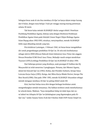 Sebagian besar anak di situ bisa membaca Al-Qur’an hanya dalam tempo kurang
dari 6 bulan, dengan masa belajar 3 kali per minggu masing-masing pertemuan
selama 30 menit.
Tak heran kalau metode ALBARQY dinilai sangat efektif. Penelitian
Puslitbang Pendidikan Agama, bekerja sama dengan Direktorat Pembinaan
Pendidikan Agama Islam pada Sekolah Umum Negeri Ditjen Binbaga Agama
Islam Depag tahun 1992/1993, misalnya, menyimpulkan, metode ALBARQY
lebih cepat dibanding metode yang lain.
Pria kelahiran Lamongan, 1 Februari 1942, ini benar-benar mengabdikan
diri untuk pengembangan pendidikan Al-Qur’an. Di sela-sela kesibukannya
sebagai aktivis DDII (Dewan Dakwah Islam Indonesia) Jawa Timur dan anggota
Dewan Penasihat ICMI Orwil Jawa Timur, Muhadjir masih sempat mendirikan
Yayasan LEPA (Lembaga Pendidikan Al-Qur’an) ALBARQY di tahun 1994.
Dari beberapa prestasi yang diraihnya, anak pasangan H Sulthon dan Hj
Musyarafah ini telah menerima 3 penghargaan. Pertama, dari Menteri Agama,
dalam hal tilawatil Qur’an (1992). Kedua, dari Presiden Soeharto, berupa Satya
Lencana Karya Satya (1995). Ketiga, dari Mitra Karya Bhakti Pertiwi, berupa The
Best Award (1996). Dan pada 1994/ 1995, metode ALBARQY dinyatakan sebagai
metode mengajar membaca Al-Qur’an paling efektif untuk SD.
Kini, hari-hari beliau terus diisi dengan berbagai kesibukan untuk
mengembangkan metode temuannya. Dia bahkan terobsesi untuk menebarkannya
ke seluruh dunia. Maklum, “Saya menjadikan hidup ini tidak lepas dari as-
sa’adatul mu’allaqatu bil Qur’an (kebahagiaan yang digantungkan pada Al-
Qur’an),” tandas Sarjana Sastra Arab dari Fakultas Adab IAIN Sunan Ampel ini.
8
 