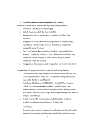 C. Prinsip serta langkah penggunaan metode Al-barqy.
Prinsip atau Pokok-pokok Metode Al-Barqy adalah sebagai berikut :
1. Pendekatan Global (Gestalt Psychology).
2. Metode Struktur Analitik dan Sintetik (SAS)
3. Menggunakan Sistem : pengamatan, pemisahan, pemilihan, dan
pemaduan.
4. Menggunakan Teknik : konsentrasi, pengelompokan bunyi (transfer),
isyarat bunyi (morse), Pengelompokan Bentuk titian unta (urutan
mengarah)– sukun & tajwid.
5. Fase Pembelajaran, (Pengenalan huruf hijaiyah “menggunakan kata
lembaga”, Pengenalan tanda baca / bunyi, Pengenalan huruf-huruf sulit,
Pengenalan tanwin, Pengenalan “mad” bunyi panjang & pendek,
Pengenalan sukun dan tasydid).
6. Menggunakan titian ingatan untuk mengenalkan bunyi dan bentuk huruf
Langkah-langkah penggunaan meode Al-barqy adalah sebagai berikut :
1. Guru meminta siswa untuk menghafalkan terlebih dahulu beberapa kata
kunci dalam metode Al-Barqy. Kata kunci tersebut merupakan struktur
yang terdiri dari huruf-huruf hijaiyah
Contohnya: ADA RAJA – MAHA KAYA – KATA WANA – SAMA
LABA. Guru membacakan kata-kata kunci tersebut dengan cara
menyanyikannnya kemudian diikuti oleh peserta didik. Sehingga peserta
didik merasa belajar Al-Quran sangat menyenangkan dengan cara bermain,
bernyayi sambil belajar.
2. Setelah peserta didik sudah mampu menghafalkan kata-kata kunci
tersebut, kemudian guru menuliskannya di papan tulis.
Contohnya :
Selanjutnya guru meminta siswa untuk membacakan huruf-huruf tersebut,
karena sebelumnya peserta didik sudah menghafalkan kata kunci, maka
9
 