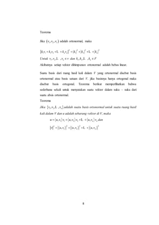 8
Teorema
Jika  1 2 3, ,v v v adalah ortonormal, maka
2 2 2 2
1 1 2 2 1 2n n nk v k v k v k k k      L L
Untuk 1 2, ,v v L , nv v dan 1 2, ,k k L , nk F
Akibatnya setiap vektor dihimpunan ortonormal adalah bebas linear.
Suatu basis dari ruang hasil kali dalam V yang ortonormal disebut basis
ortonormal atau basis satuan dari V. jika basisnya hanya ortogonal maka
disebut basis ortogonal. Teorema berikut memperlihatkan bahwa
sederhana sekali untuk menyatakan suatu vektor dalam suku – suku dari
suatu absis ortonormal.
Teorema
Jika  1 2, , , nv v vL adalah suatu basis ortonormal untuk suatu ruang hasil
kali dalam V dan u adalah sebarang vektor di V, maka
1 1 2 2, , , n nu u v v u v v u v v   L dan
2 2 22
1 2, , , nv u v u v u v   L
 