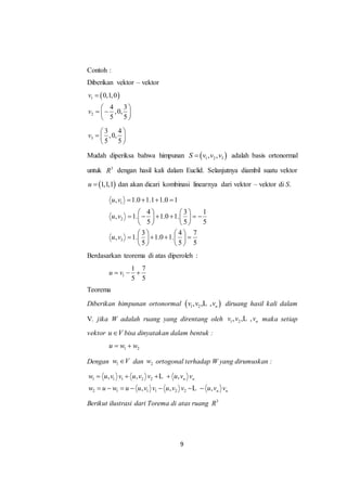9
Contoh :
Diberikan vektor – vektor
 1
2
0,1,0
4 3
,0,
5 5
v
v

 
  
 
3
3 4
,0,
5 5
v
 
  
 
Mudah diperiksa bahwa himpunan  1 2 3, ,S v v v adalah basis ortonormal
untuk 3
R dengan hasil kali dalam Euclid. Selanjutnya diambil suatu vektor
 1,1,1u  dan akan dicari kombinasi linearnya dari vektor – vektor di S.
1
2
3
, 1.0 1.1 1.0 1
4 3 1
, 1. 1.0 1.
5 5 5
3 4 7
, 1. 1.0 1.
5 5 5
u v
u v
u v
   
   
        
   
   
      
   
Berdasarkan teorema di atas diperoleh :
1
1 7
5 5
u v  
Teorema
Diberikan himpunan ortonormal  1 2, , , nv v vL diruang hasil kali dalam
V. jika W adalah ruang yang direntang oleh 1 2, , , nv v vL maka setiap
vektor u V bisa dinyatakan dalam bentuk :
1 2u w w 
Dengan 1w V dan 2w ortogonal terhadap W yang dirumuskan :
1 1 1 2 2
2 1 1 1 2 2
, , ,
, , ,
n n
n n
w u v v u v v u v v
w u w u u v v u v v u v v
   
      
L
L
Berikut ilustrasi dari Torema di atas ruang 3
R
 