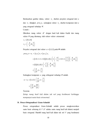 10
Berdasarkan gambar diatas, vektor 1w disebut proyeksi ortogonal dari u
dan 1w disingkat wproy u , sedangkan vektor 2w disebut komponen dari u
yang ortogonal terhadap W.
Contoh :
Diberikan ruang vektor 3
R dengan hasil kali dalam Euclid dan ruang
vektor W yang direntang oleh vektor–vektor ortonormal.
 1
2
0,1,0
4 3
,0,
5 5
v
v

 
  
 
Proyeksi ortogonal dari vektor  1,1,1u  pada W adalah:
1wproy u w 1 1 2 2, ,u v v u v v 
  
  
4 3 4 3
1.0 1.1 1.0 0,1,0 1. 1.0 1. ,0,
5 5 5 5
1 4 3
1 0,1,0 ,0,
5 5 5
4 3
,1,
25 5
      
             
      
  
     
  
 
  
 
Sedangkan komponen u yang orthogonal terhadap W adalah
 1
4 3
1,1,1 ,1,
25 5
u w
 
    
 
21 28
,0,
25 25
 
  
 
Teorema
Setiap ruang hasil kali dalam tak nol yang berdimensi berhingga
mempunyai suatu basis ortonormal.
D. Proses Ortogonalisasi Gram–Schmidt
Proses ortogonalisasi Gram–Schmidt adalah proses mengkonversikan
suatu basis sebarang di V (V adalau suatu ruang hasil kali dalam) menjadi
basis ortogonal. Diambil ruang hasil kali dalam tak nol V yang berdimensi
 