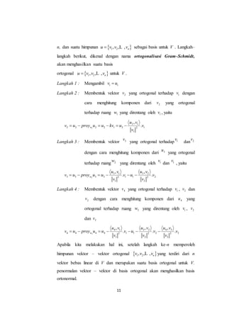 11
n, dan suatu himpunan  1 2, , , nu v v v L sebagai basis untuk V . Langkah–
langkah berikut, dikenal dengan nama ortogonalisasi Gram–Schmidt,
akan menghasilkan suatu basis
ortogonal  1 2, , , nu v v v L untuk V .
Langkah 1 : Mengambil 1 1v u
Langkah 2 : Membentuk vektor 2v yang ortogonal terhadap 1v dengan
cara menghitung komponen dari 2v yang ortogonal
terhadap ruang 1w yang direntang oleh 1v , yaitu
1
2 1
2 2 2 2 1 2 12
1
,
.w
u v
v u proy u u kv u v
v
     
Langkah 3 : Membentuk vektor 3v
yang ortogonal terhadap 1v
dan 2v
dengan cara menghitung komponen dari 3u
yang ortogonal
terhadap ruang 2w
yang direntang oleh 1v
dan 1v
, yaitu
2
3 1 3 2
3 3 3 3 1 1 22 2
1 2
, ,
. .w
u v u v
v u proy u u v u v
v v
     
Langkah 4 : Membentuk vektor 4v yang ortogonal terhadap 1v , 2v dan
2v dengan cara menghitung komponen dari 4u yang
ortogonal terhadap ruang 3w yang direntang oleh 1v , 2v
dan 2v
3
4 1 3 2 4 3
4 4 4 4 1 1 2 32 2 2
1 2 3
, , ,
. . .w
u v u v u v
v u proy u u v u v v
v v v
      
Apabila kita melakukan hal ini, setelah langkah ke-n memperoleh
himpunan vektor – vektor ortogonal  1 2, , , nv v vL yang terdiri dari n
vektor bebas linear di V dan merupakan suatu basis ortogonal untuk V.
penormalan vektor – vektor di basis ortogonal akan menghasilkan basis
ortonormal.
 