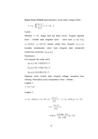 12
Rumus Gram–Schmidt dapat dinyatakan secara umum sebagai berikut :
1
2
1
,
.
k
k j
k k j
j
j
u v
v u v
v


  1, ,k n L
Contoh :
Diberikan 3
V R dengan hasil kali dalam Euclid. Terapkan algoritma
Gram – Schmidt untuk mengubah vektor – vektor basis  1 1, 1,1u   ,
 2 1,0,1u  ,  3 1,1,2u  menjadi sebuah basis ortogonal  1 2 3, ,v v v
kemudian normalisasikan vektor basis ortogonal untuk memperoleh
sebuah basis ortonormal  1 2 3, ,q q q
Penyelesaian :
Cek ortogonal dari setiap vektor :
    1 2, 1, 1,1 1,0,1 2u u   
    1 3, 1, 1,1 1,1,2 2u u   
    2 3, 1,0,1 1,1,2 3u u  
Himpunan vektor tersebut tidak ortogonal sehingga merupakan basis
sebarang. Menerapkan proses ortogonalisasi Gram – Schmidt :
Langkah 1 :
1 (1, 1,1)v  
Langkah 2 :
2 1
2 2 1 2 2 1 2 12
1
,
.w
u v
v u proj u u kv u v
v
      2 2 1 2 2 1wv u proj u u kv   
2 1
2 12
1
,
.
u v
u v
v
 
= 2
(1,0,1)(1, 1,1)
(1,0,1) .(1, 1,1)
(1, 1,1)

 

 