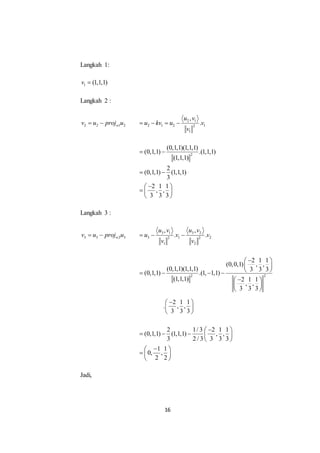 16
Langkah 1:
1 (1,1,1)v 
Langkah 2 :
2 2 1 2wv u proj u  2 1
2 1 2 12
1
,
.
u v
u kv u v
v
   
2
(0,1,1)(1,1,1)
(0,1,1) .(1,1,1)
(1,1,1)
2
(0,1,1) (1,1,1)
3
2 1 1
, ,
3 3 3
 
 
 
  
 
Langkah 3 :
3 3 2 3wv u proj u  3 1 3 2
3 1 22 2
1 2
, ,
. .
u v u v
u v v
v v
  
2 2
2 1 1
(0,0,1) , ,
(0,1,1)(1,1,1) 3 3 3
(0,1,1) .(1, 1,1)
(1,1,1) 2 1 1
, ,
3 3 3
 
 
    
 
 
 
2 1 1
. , ,
3 3 3
 
 
 
2 1/ 3 2 1 1
(0,1,1) (1,1,1) , ,
3 2 / 3 3 3 3
1 1
0, ,
2 2
 
    
 
 
  
 
Jadi,
 
