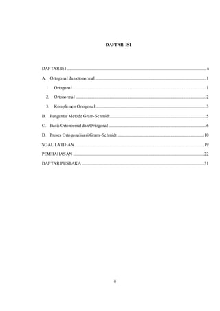 ii
DAFTAR ISI
DAFTAR ISI..............................................................................................................................ii
A. Ortogonal dan otonormal ....................................................................................................1
1. Ortogonal.........................................................................................................................1
2. Ortonormal ......................................................................................................................2
3. Komplemen Ortogonal....................................................................................................3
B. Pengantar Metode Gram-Schmidt.......................................................................................5
C. Basis Ortonormal dan Ortogonal ........................................................................................6
D. Proses Ortogonalisasi Gram–Schmidt ..............................................................................10
SOAL LATIHAN.....................................................................................................................19
PEMBAHASAN ......................................................................................................................22
DAFTAR PUSTAKA ..............................................................................................................31
 