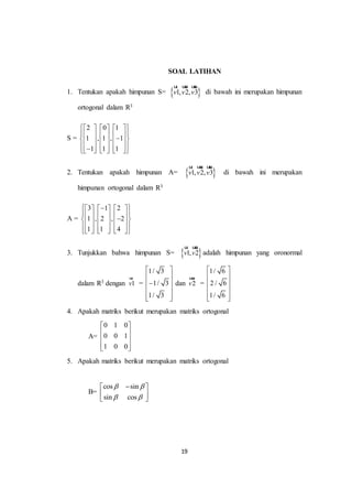 19
SOAL LATIHAN
1. Tentukan apakah himpunan S=  1, 2, 3v v v
ur uur uur
di bawah ini merupakan himpunan
ortogonal dalam R3
S =
2 0 1
1 , 1 , 1
1 1 1
      
            
            
2. Tentukan apakah himpunan A=  1, 2, 3v v v
ur uur uur
di bawah ini merupakan
himpunan ortogonal dalam R3
A =
3 1 2
1 , 2 , 2
1 1 4
      
            
            
3. Tunjukkan bahwa himpunan S=  1, 2v v
ur uur
adalah himpunan yang oronormal
dalam R3 dengan 1v
ur
=
1/ 3
1/ 3
1/ 3
 
 
 
 
  
dan 2v
uur
=
1/ 6
2 / 6
1/ 6
 
 
 
 
  
4. Apakah matriks berikut merupakan matriks ortogonal
A=
0 1 0
0 0 1
1 0 0
 
 
 
  
5. Apakah matriks berikut merupakan matriks ortogonal
B=
cos sin
sin cos
 
 
 
 
 
 