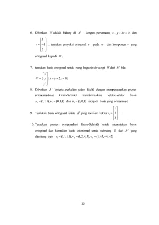 20
6. Diberikan W adalah bidang di 3
R dengan persamaan 2 0x y z   dan
3
1
2
v
 
   
  
, tentukan proyeksi ortogonal v pada w dan komponen v yang
ortogonal kepada W .
7. tentukan basis ortogonal untuk ruang bagian(subruang) W dari 3
R bila:
{ : 2 0}
x
W y x y z
z
 
     
  
8. Diberikan 3
R beserta perkalian dalam Euclid dengan mempergunakan proses
ortonormalisasi Gram-Schmidt transformasikan vektor-vektor basis
1 2(1,1,1), (0,1,1)u u  dan 3 (0,0,1)u  menjadi basis yang ortonormal.
9. Tentukan basis ortogonal untuk 3
R yang memuat vektor 1
1
2
3
v
 
   
  
.
10. Terapkan proses ortogonalsasi Gram-Schmidt untuk menentukan basis
ortogonal dan kemudian basis ortonormal untuk subruang U dari 3
R yang
direntang oleh 1 2 3(1,1,1,1),v (1,2,4,5),v (1, 3, 4, 2)v       .
 