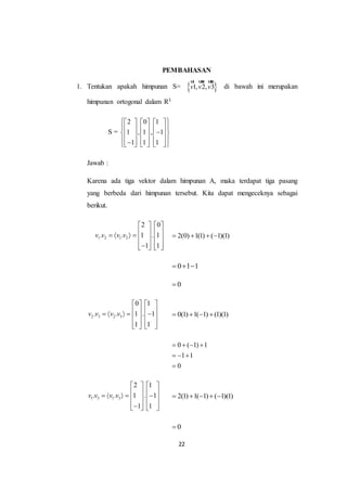22
PEMBAHASAN
1. Tentukan apakah himpunan S=  1, 2, 3v v v
ur uur uur
di bawah ini merupakan
himpunan ortogonal dalam R3
S =
2 0 1
1 , 1 , 1
1 1 1
      
            
            
Jawab :
Karena ada tiga vektor dalam himpunan A, maka terdapat tiga pasang
yang berbeda dari himpunan tersebut. Kita dapat mengeceknya sebagai
berikut.
1 2 1 2
2 0
. . 1 . 1
1 1
v v v v
   
          
      
2(0) 1(1) ( 1)(1)   
0 1 1  
0
2 3 2 3
0 1
. . 1 . 1
1 1
v v v v
   
          
      
0(1) 1( 1) (1)(1)   
0 ( 1) 1
1 1
0
   
  

1 3 1 3
2 1
. . 1 . 1
1 1
v v v v
   
          
      
2(1) 1( 1) ( 1)(1)    
0
 