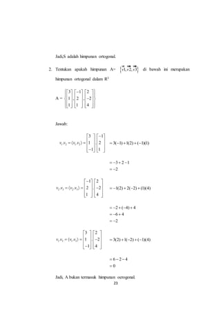 23
Jadi,S adalah himpunan ortogonal.
2. Tentukan apakah himpunan A=  1, 2, 3v v v
ur uur uur
di bawah ini merupakan
himpunan ortogonal dalam R3
A =
3 1 2
1 , 2 , 2
1 1 4
      
            
            
Jawab:
1 2 1 2
3 1
. . 1 . 2
1 1
v v v v
   
          
      
3( 1) 1(2) ( 1)(1)    
3 2 1
2
   
 
2 3 2 3
1 2
. . 2 . 2
1 4
v v v v
   
          
      
1(2) 2( 2) (1)(4)    
2 ( 4) 4
6 4
2
    
  
 
1 3 1 3
3 2
. . 1 . 2
1 4
v v v v
   
          
      
3(2) 1( 2) ( 1)(4)    
6 2 4
0
  

Jadi, A bukan termasuk himpunan oerogonal.
 
