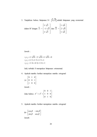24
3. Tunjukkan bahwa himpunan S=  1, 2v v
ur uur
adalah himpunan yang oronormal
dalam R3 dengan 1v
ur
=
1/ 3
1/ 3
1/ 3
 
 
 
 
  
dan 2v
uur
=
1/ 6
2 / 6
1/ 6
 
 
 
 
  
Jawab :
1 2
1 1
2 2
. 1/ 18 2 / 18 1/ 18 0
. 1/ 3 1/ 3 1/ 3 1
. 1/ 6 4 / 6 1/ 6 1
v v
v v
v v
   
   
   
Jadi, terbukti S merupakan himpunan ortonormal.
4. Apakah matriks berikut merupakan matriks ortogonal
A=
0 1 0
0 0 1
1 0 0
 
 
 
  
Jawab :
Jelas bahwa 1
0 0 1
1 0 0
0 1 0
T
A A
 
 
   
 
 
5. Apakah matriks berikut merupakan matriks ortogonal
B=
cos sin
sin cos
 
 
 
 
 
Jawab:
 