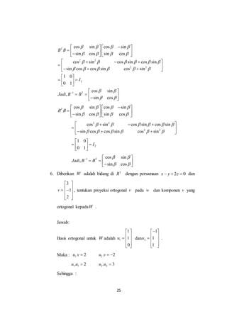 25
2 2
2 2
2
1
cos sin cos sin
sin cos sin cos
cos sin cos sin cos sin
sin cos cos sin cos sin
1 0
0 1
cos sin
,
sin cos
T
T
B B
I
Jadi B B
   
   
     
     
 
 

   
       
   
  
   
 
  
 
 
    
cos sin cos sin
sin cos sin cos
T
B B
   
   
   
       
2 2
2 2
cos sin cos sin cos sin
sin cos cos sin cos sin
     
     
   
  
   
2
1 0
0 1
I
 
  
 
1 cos sin
,
sin cos
T
Jadi B B
 
 
  
    
6. Diberikan W adalah bidang di 3
R dengan persamaan 2 0x y z   dan
3
1
2
v
 
   
  
, tentukan proyeksi ortogonal v pada w dan komponen v yang
ortogonal kepadaW .
Jawab:
Basis ortogonal untuk W adalah 1
1
1
0
u
 
   
  
dan 2
1
1
1
u
 
   
  
.
Maka : 1. 2u v  2. 2u v  
1 1. 2u u  2 2. 3u u 
Sehingga :
 