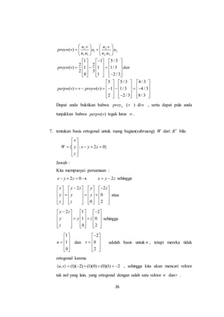 26
1 2
1 2
1 1 2 2
. .
( )
. .
1 1 5 / 3
2 2
( ) 1 1 1/ 3
2 3
0 1 2 / 3
3 5 / 3 4 / 3
( ) ( ) 1 1/ 3 4 / 3
2 2 / 3 8 / 3
u v u v
proyw v u u
u u u u
proyw v dan
perpw v v proyw v
   
    
   
     
            
          
     
                
          
Dapat anda buktikan bahwa wproy (v ) diw , serta dapat pula anda
tunjukkan bahwa ( )perpw v tegak lurus w .
7. tentukan basis ortogonal untuk ruang bagian(subruang) W dari 3
R bila:
{ : 2 0}
x
W y x y z
z
 
     
  
Jawab :
Kita mempunyai persamaan :
2 0x y z    2x y z  sehingga
2 2
0
0 2
x y z y z
y y y
z z
        
                
              
atau
2 1 2
1 0
0 2
y z
y y z
z
      
           
          
sehingga
1
1
0
u
 
   
  
dan
2
0
2
v
 
   
  
adalah basis untuk w , tetapi mereka tidak
ortogonal karena
, (1)( 2) (1)(0) (0)(1) 2u v        , sehingga kita akan mencari vektor
tak nol yang lain, yang ortogonal dengan salah satu vektor u danv .
 