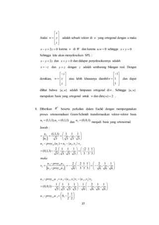 27
Andai
x
w y
z
 
   
  
adalah sebuah vektor di w yang ortogonal dengan u maka
2 0x y z   karena w di W dan karena . 0u w  sehingga 0x y 
Sehingga kita akan menyelesaikan SPL :
2x y z  dan 0x y  dan didapat penyelesaikannya adalah
x z  dan y z dengan z adalah sembarang bilangan real. Dengan
demikian,
z
w z
z
 
   
  
atau lebih khususnya diambil
1
1
1
w
 
   
  
.dan dapat
dilihat bahwa { , }u w adalah himpunan ortogonal diw . Sehingga { , }u w
merupakan basis yang ortogonal untuk w dan dim( ) 2w  .
8. Diberikan
3
R beserta perkalian dalam Euclid dengan mempergunakan
proses ortonormalisasi Gram-Schmidt transformasikan vektor-vektor basis
1 2(1,1,1), (0,1,1)u u 
dan 3 (0,0,1)u 
menjadi basis yang ortonormal.
Jawab :
2 1 2 2 2
2 1 2
2
2 1 2
(1,1,1) 1 1 1
, ,
3 3 3 3
( ) ,v v
2 1 1 1 2 1 1
(0,1,1) , , , ,
3 3 33 3 3 3
2 2 1 1 2 1 1
, , , ,
3 3 36 6 6 6
I
I
w I I
w
w
u
u
u proy u u u
maka
u proy u
v
u proy u
 
    
 
    
   
     
  
   
            
3 2 3 3 3 1 1 3 2 2
3 2 3
, ,
1 1 1 1 1 2 1 1
(0,0,1) , , , ,
3 3 3 3 6 6 6 6
1 1
0, ,
2 2
w
w
u proy u u u v v u v v
u proy u
      
   
      
   
 
   
 
 