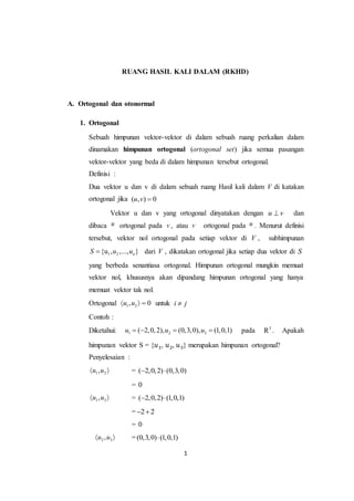 1
RUANG HASIL KALI DALAM (RKHD)
A. Ortogonal dan otonormal
1. Ortogonal
Sebuah himpunan vektor-vektor di dalam sebuah ruang perkalian dalam
dinamakan himpunan ortogonal (ortogonal set) jika semua pasangan
vektor-vektor yang beda di dalam himpunan tersebut ortogonal.
Definisi :
Dua vektor u dan v di dalam sebuah ruang Hasil kali dalam V di katakan
ortogonal jika ( , ) 0u v 
Vektor u dan v yang ortogonal dinyatakan dengan u v dan
dibaca u ortogonal pada v , atau v ortogonal pada u . Menurut definisi
tersebut, vektor nol ortogonal pada setiap vektor di V , subhimpunan
1 2{u , ,..., }nS u u dari V , dikatakan ortogonal jika setiap dua vektor di S
yang berbeda senantiasa ortogonal. Himpunan ortogonal mungkin memuat
vektor nol, khususnya akan dipandang himpunan ortogonal yang hanya
memuat vektor tak nol.
Ortogonal 1 2, 0u u   untuk i j
Contoh :
Diketahui: 1 2 3( 2,0,2), (0,3,0), (1,0,1)u u u    pada 3
R . Apakah
himpunan vektor S = {𝑢1, 𝑢2, 𝑢3} merupakan himpunan ortogonal?
Penyelesaian :
1 2,u u  = ( 2,0,2) (0,3,0) 
= 0
1 3,u u  = ( 2,0,2) (1,0,1) 
= 2 2 
= 0
2 3,u u  =(0,3,0) (1,0,1)
 