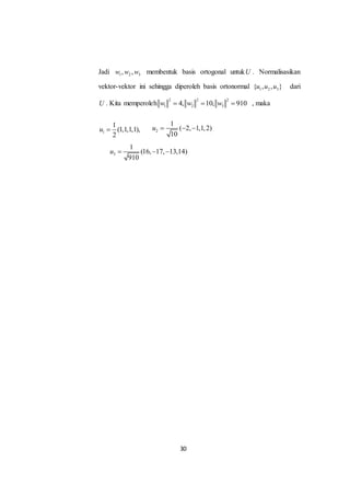 30
Jadi 1 2 3, ,w w w membentuk basis ortogonal untukU . Normalisasikan
vektor-vektor ini sehingga diperoleh basis ortonormal 1 2 3{ , , }u u u dari
U . Kita memperoleh
2 2 2
1 2 34, 10, 910w w w   , maka
1
1
(1,1,1,1),
2
u  2
1
( 2, 1,1,2)
10
u   
3
1
(16, 17, 13,14)
910
u   
 