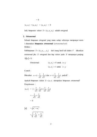 2
= 0
1 2,u u  = 1 3,u u  = 2 3,u u  = 0
Jadi, himpunan vektor 1 2 3{u , , }S u u adalah ortogonal.
2. Ortonormal
Sebuah himpunan ortogonal yang mana setiap vektornya mempunyai norm
1 dinamakan himpunan ortonormal (ortonormal set)
Definisi :
Subhimpunan 1 2{u , ,..., }nS u u dari ruang hasil kali dalam V dikatakan
ortonormal jika S ortogonal dan tiap vektor pada S mempunyai panjang
11( 1)u 
Ortonormal: 1 2, 0u u   untuk i j
, 1i ju u   untuk i j
Contoh :
Diketahui:
1 1
( , )
2 2
u   dan
1 1
v ( , )
2 2
 pada 3
R .
Apakah himpunan vektor { , }S u v merupakan himpunan ortonormal?
Penyelesaian :
u,v  =
1 1 1 1
( , ) ( , )
2 2 2 2
 
=
1 1
2 2
 
= 0
u = 2 2
1 2u u
=
2 2
1 1
2 2
 
 