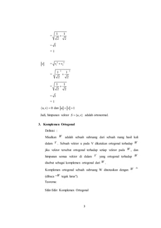 3
=
1 1
2 2

= 1
= 1
v = 2 2
1 2v v
=
2 2
1 1
2 2

=
1 1
2 2

= 1
= 1
u,v 0   dan 1u v 
Jadi, himpunan vektor { , }S u v adalah ortonormal.
3. Komplemen Ortogonal
Definisi :
Misalkan W adalah sebuah subruang dari sebuah ruang hasil kali
dalam V . Sebuah vektor u pada V dikatakan ortogonal terhadap W
jika vektor tersebut ortogonal terhadap setiap vektor pada W , dan
himpunan semua vektor di dalam V yang ortogonal terhadap W
disebut sebagai komplemen ortogonal dari W .
Komplemen ortogonal sebuah subruang W dinotasikan dengan W
(dibaca “W tegak lurus”).
Teorema:
Sifat-Sifat Komplemen Ortogonal
 