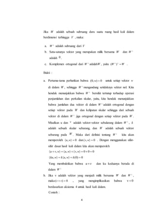 4
Jika W adalah sebuah subruang daru suatu ruang hasil kali dalam
berdimensi terhingga V , maka:
a. W 
adalah subruang dari V
b. Satu-satunya vektor yang merupakan milik bersama W dan W 
adalah 0 .
c. Komplemen ortogonal dari W 
adalahW , yaitu ( )W W 
 .
Bukti :
a. Pertama-tama perhatikan bahwa (0, ) 0w  untuk setiap vektor w
di dalam W , sehingga W 
mengandung setidaknya vektor nol. Kita
hendak menunjukkan bahwa W 
bersifat tertutup terhadap operasi
penjumlahan dan perkalian skalar, yaitu, kita hendak menunjukkan
bahwa jumlahan dua vektor di dalam W 
adalah ortogonal dengan
setiap vektor pada W dan kelipatan skalar sehingga dari sebuah
vektor di dalam W 
jiga ortogonal dengan setiap vektor pada W .
Misalkan u dan v adalah vektor-vektor sebalarang dalam W 
, k
adalah sebuah skalar sebarang, dan W adalah sebuah vektor
sebarang pada W . Maka dari definisi tentang W 
kita akan
memperoleh , 0u w   dan , 0v w   . Dengan menggunakan sifat-
sifat dasar hasil kali dalam kita akan memperoleh
, , , 0 0 0u v w u w v w          
, , (0) 0ku w k u w k      
Yang membuktikan bahwa u v dan ku keduanya berada di
dalam W 
b. Jika v adalah vektor yang menjadi milik bersama W dan W 
,
maka( ) 0v v  , yang mengimplikasikan bahwa v 0
berdasarkan aksioma 4 untuk hasil kali dalam.
Contoh :
 