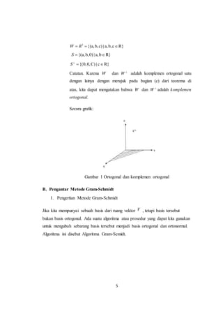 5
3
{(a,b,c) | a,b,c R}W R  
{(a,b,0) | a,b R}S  
{(0,0,C) | c R}S
 
Catatan. Karena W dan W 
adalah komplemen ortogonal satu
dengan lainya dengan merujuk pada bagian (c) dari teorema di
atas, kita dapat mengatakan bahwa W dan W 
adalah komplemen
ortogonal.
Secara grafik:
Gambar 1 Ortogonal dan komplemen ortogonal
B. Pengantar Metode Gram-Schmidt
1. Pengertian Metode Gram-Schmidt
Jika kita mempunyai sebuah basis dari ruang vektor V , tetapi basis tersebut
bukan basis ortogonal. Ada suatu algoritma atau prosedur yang dapat kita gunakan
untuk mengubah sebarang basis tersebut menjadi basis ortogonal dan ortonormal.
Algoritma ini disebut Algoritma Gram-Scmidt.
 