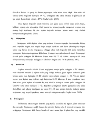 dibuktikan ketika kita pergi ke daerah pegunungan, suhu udara terasa dingin. Suhu udara di
lapisan teratas troposfer mencapai -60 ºC. Sedangkan suhu udara rata-rata di permukaan air
laut untuk daerah tropis sekitar ± 27 ºC (Sugiharyanto, 2007).
Pada lapisan troposfer terjadi fenomena dan gejala cuaca seperti angin, awan, hujan,
halilintar, pelangi, dan sebagainya. Oleh karena itu, lapisan troposfer mempunyai peranan yang
penting bagi kehidupan. Di atas lapisan troposfer terdapat lapisan antara yang disebut
tropopause (Sugiharyanto, 2007).
b) Tropopause
Tropopause adalah lapisan udara yang terdapat di antara troposfer dan stratosfer. Udara
pada troposfer bagian atas sangat dingin dengan demikian lebih berat dibandingkan dengan
udara yang berada di atas tropopause, sehingga udara pada troposfer tidak dapat menembus
tropopause. Ketinggian tropopause lebih besar di ekuator daripada di daerah kutub. Tropopause
terletak pada ketinggian 18 kilometer dengan suhu -80 ºC di ekuator, sedangkan di kutub
tropopause hanya mencapai ketinggian 6 kilometer dengan suhu -40 ºC (Hartono, 2007).
c) Stratosfer
Lapisan stratosfer terletak di atas tropopause sampai pada ketinggian ± 50 kilometer.
Pada stratosfer terdapat 2 lapisan udara yang sifatnya berbeda, yakni lapisan isothermal, yaitu
lapisan udara pada ketinggian 11-22 kilometer yang suhunya seragam (± -60 ºC) dan lapisan
inversi, yaitu lapisan yang terletak pada ketinggian 20-50 kilometer di atas permukaan bumi.
Suhu udara pada lapisan ini semakin ke atas semakin meningkat, namun pada ketinggian 50
kilometer suhu udara mencapai -5 ºC. Terjadinya peningkatan disertai penurunan suhu udara
disebabkan oleh adanya kandungan gas ozon (O3). Di atas lapisan stratosfer terdapat lapisan
stratopause yang menjadi pembatas antara stratosfer dengan mesosfer (Sugiharyanto, 2007).
d) Stratopause
Stratopause adalah bagian atmosfer yang berada di antara dua lapisan, yakni stratosfer
dan mesosfer. Stratopause adalah bagian dari atmosfer ketika suhu di stratosfer mencapai titik
tertingginya. Stratopause tidak hanya berada di bumi, namun juga di planet lain yang memiliki
 