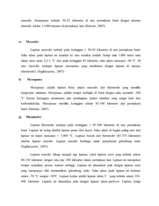 atmosfer. Stratopause terletak 50-55 kilometer di atas permukaan bumi dengan tekanan
atmosfer sekitar 1/1000 tekanan di permukaan laut (Hartono, 2007).
e) Mesosfer
Lapisan mesosfer terletak pada ketinggian ± 50-85 kilometer di atas permukaan bumi.
Suhu udara pada lapisan ini semakin ke atas semakin rendah. Setiap naik 1.000 meter suhu
udara akan turun 2,5-3 ºC dan pada ketinggian 85 kilometer suhu udara mencapai -90 ºC. Di
atas mesosfer terdapat lapisan mesopause yang membatasi dengan lapisan di atasnya
(thermosfer) (Sugiharyanto, 2007)
f) Mesopause
Mesopause adalah lapisan batas antara mesosfer dan thermosfer yang memiliki
temperatur minimum. Mesopause adalah tempat terdingin di bumi dengan suhu serendah -100
ºC karena kurangnya pemanasan dan pendinginan radiasi matahari yang sangat kuat dari
karbondioksida. Mesopause memiliki ketinggian sekitar 85-100 kilometer dari permukaan
bumi (Hartono, 2007).
g) Thermosfer
Lapisan thermosfer terdapat pada ketinggian ± 85-500 kilometer di atas permukaan
bumi. Lapisan ini sering disebut lapisan panas (hot layer). Suhu udara di bagian paling atas dari
lapisan ini dapat mencapai > 1.000 ºC. Lapisan bawah dari thermosfer (85-375 kilometer)
disebut lapisan ionosfer. Lapisan ionosfer berfungsi untuk penyebaran gelombang radio
(Sugiharyanto, 2007).
Lapisan ionosfer dibagi menjadi tiga lapisan, yakni lapisan ozon yang terletak antara
80-150 kilometer dengan rata-rata 100 kilometer diatas permukaan laut. Lapisan ini merupakan
tempat terjadinya proses ionisasi tertinggi. Lapisan ini dinamakan pula dengan lapisan ozon
yang mempunyai sifat memantulkan gelombang radio. Suhu udara pada lapisan ini berkisar
antara -70 ºC sampai +50ºC. Lapisan kedua adalah lapisan udara F yang terletak antara 150-
400 kilometer. Lapisan ini dinamakan pula dengan lapisan udara appleton. Lapisan ketiga
 