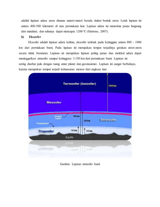 adalah lapisan udara atom dimana materi-materi berada dalam bentuk atom. Letak lapisan ini
antara 400-500 kilometer di atas permukaan laut. Lapisan udara ini menerima panas langsung
dari matahari, dan suhunya dapat mencapai 1200 ºC (Hartono, 2007).
h) Eksosfer
Eksosfer adalah lapisan udara kelima, eksosfer terletak pada ketinggian antara 800 - 1000
km dari permukaan bumi. Pada lapisan ini merupakan tempat terjadinya gerakan atom-atom
secara tidak beraturan. Lapisan ini merupakan lapisan paling panas dan molekul udara dapat
meninggalkan atmosfer sampai ketinggian 3.150 km dari permukaan bumi. Lapisan ini
sering disebut pula dengan ruang antar planet dan geostasioner. Lapisan ini sangat berbahaya,
karena merupakan tempat terjadi kehancuran meteor dari angkasa luar.
Gambar. Lapisan atmosfer bumi
 
