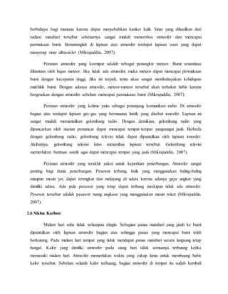 berbahaya bagi manusia karena dapat menyebabkan kanker kulit. Sinar yang dihasilkan dari
radiasi matahari tersebut sebenarnya sangat mudah menerobos atmosfer dan mencapai
permukaan bumi. Beruntunglah di lapisan atas atmosfer terdapat lapisan ozon yang dapat
menyerap sinar ultraviolet (Mikrajuddin, 2007).
Peranan atmosfer yang keempat adalah sebagai penangkis meteor. Bumi senantiasa
dihantam oleh hujan meteor. Jika tidak ada atmosfer, maka meteor dapat mencapai permukaan
bumi dengan kecepatan tinggi. Jika ini terjadi, tentu akan sangat membahayakan kehidupan
makhluk bumi. Dengan adanya atmosfer, meteor-meteor tersebut akan terbakar habis karena
bergesekan dengan atmosfer sebelum mencapai permukaan bumi (Mikrajuddin, 2007).
Peranan atmosfer yang kelima yaitu sebagai penunjang komunikasi radio. Di atmosfer
bagian atas terdapat lapisan gas-gas yang bermuatan listrik yang disebut ionosfer. Lapisan ini
sangat mudah memantulkan gelombang radio. Dengan demikian, gelombang radio yang
dipancarkan oleh stasiun pemancar dapat mencapai tempat-tempat yangsangat jauh. Berbeda
dengan gelombang radio, gelombang televisi tidak dapat dipantulkan oleh lapisan ionosfer.
Akibatnya, gelombang televisi lolos menembus lapisan tersebut. Gelombang televisi
memerlukan bantuan satelit agar dapat mencapai tempat yang jauh (Mikrajuddin, 2007).
Peranan atmosfer yang terakhir yakni untuk keperluan penerbangan. Atmosfer sangat
penting bagi dunia penerbangan. Pesawat terbang, baik yang menggunakan baling-baling
maupun mesin jet, dapat terangkat dan melayang di udara karena adanya gaya angkat yang
dimiliki udara. Ada pula pesawat yang tetap dapat terbang meskipun tidak ada atmosfer.
Pesawat tersebut adalah pesawat ruang angkasa yang menggunakan mesin roket (Mikrajuddin,
2007).
2.6 Siklus Karbon
Malam hari suhu tidak terlampau dingin. Sebagian panas matahari yang jatuh ke bumi
dipantulkan oleh lapisan atmosfer bagian atas sehingga panas yang mencapai bumi telah
berkurang. Pada malam hari tempat yang tidak mendapat panas matahari secara langsung tetap
hangat. Kalor yang dimiliki atmosfer pada siang hari tidak semuanya terbuang ketika
memasuki malam hari. Atmosfer memerlukan waktu yang cukup lama untuk membuang habis
kalor tersebut. Sebelum seluruh kalor terbuang, bagian atmosfer di tempat itu sudah kembali
 
