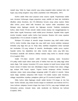 menjadi siang. Selain itu, bagian atmosfer yang sedang mengalami malam mendapat kalor dari
bagian yang sedang mengalami siang melalui perpindahan kalor (Mikrajuddin, 2007).
Karbon adalah bahan dasar penyusun semua senyawa organik. Pergerakannya melalui
suatu ekosistem berbarengan dengan pergerakan energi, melebihi zat kimia lain; karbohidrat
dihasilkan selama fotosintesis, dan CO2 dibebaskan bersama energi selama respirasi. Dalam
siklus karbon, proses timbal balik fotosintesis dan respirasi seluler menyediakan suatu
hubungan antara lingkungan atmosfer dan lingkungan terestrial. Tumbuhan mendapatkan
karbon, dalam bentuk CO2dari atmosfer melalui stomata daunnya dan menggabungkannya ke
dalam bahan organik biomassanya sendiri melalui proses fotosintesis. Sejumlah bahan organik
tersebut kemudian menjadi sumber karbon bagi konsumen. Respirasi oleh semua organisme
mengembalikan CO2 ke atmosfer (Campbell, 2004).
Meskipun CO2 terdapat di atmosfer dengan konsentrasi yang relatif rendah (sekitar
0,03%), karbon bersiklus ulang dengan laju yang relatif cepat, karena tumbuhan mempunyai
kebutuhan yang tinggi akan gas ini. Setiap tahun, tumbuhan mengeluarkan sekitar sepertujuh
dari keseluruhan CO2 yang terdapat di atmosfer, diseimbangkan melalui proses respirasi.
Sejumlah karbon bisa dipindahkan dari siklus tersebut dalam waktu yang lebih lama.
Perombakan metabolik oleh detritivora akhirnya mendaur ulang karbon ke atmosfer sebagai
CO2 (Campbell, 2004).
Jumlah CO2 dalam atmosfer sedikit bervariasi tergantung musim. Konsentrasi
CO2 paling rendah terjadi selama musim panas di belahan bumi utara dan paling tinggi selama
musim dingin. Naik turunnya konsentrasi CO2 secara musiman ini terjadi karena terdapat lebih
banyak daratan di belahan bumi utara dibandingkan dengan di belahan bumi selatan, sehingga
juga terdapat lebih banyak vegetasi. Vegetasi tersebut mempunyai aktivitas fotosintesis
maksimum selama musim panas,sehingga mengurangi jumlah CO2 global di atmosfer. Selama
musim dingin, tumbuhan melepaskan lebih banyak CO2 melalui respirasi untuk fotosintesis,
sehingga menyebabkan terjadinya peningkatan global gas CO2 tersebut (Campbell, 2004).
Siklus karbon dalam lingkungan akuatik melalui interaksi CO2 dengan air dan batu
kapur. Karbon dioksida yang terlarut bereaksi dengan air membentuk asam karbonat (H2CO3).
Asam karbonat selanjutnya bereaksi dengan batu kapur (CaCO3) yang sangat berlimpah pada
kebanyakan perairan, termasuk lautan, untuk membentuk ion bikarbonat dan karbonat
(Campbell, 2004).
 