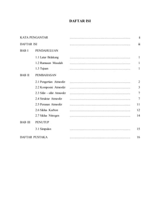 DAFTAR ISI
KATA PENGANTAR …………………………………………………. ii
DAFTAR ISI …………………………………………………. iii
BAB I PENDAHULUAN
1.1 Latar Belakang …………………………………………………. 1
1.2 Rumusan Masalah …………………………………………………. 1
1.3 Tujuan …………………………………………………. 1
BAB II PEMBAHASAN
2.1 Pengertian Atmosfer …………………………………………………. 2
2.2 Komposisi Atmosfer …………………………………………………. 3
2.3 Sifat - sifat Atmosfer …………………………………………………. 7
2.4 Struktur Atmosfer …………………………………………………. 7
2.5 Peranan Atmosfer …………………………………………………. 11
2.6 Siklus Karbon …………………………………………………. 12
2.7 Siklus Nitrogen …………………………………………………. 14
BAB III PENUTUP
3.1 Simpulan …………………………………………………. 15
DAFTAR PUSTAKA …………………………………………………. 16
 