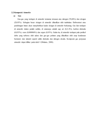2.2 Komposisi Atmosfer
a) Gas
Gas-gas yang terdapat di atmosfer terutama tersusun atas nitrogen (78,08%) dan oksigen
(20,95%). Sebagian besar oksigen di atmosfer dihasilkan oleh tumbuhan. Deforestrasi atau
penebangan hutan akan menyebabkan kadar oksigen di atmosfer berkurang. Gas lain terdapat
di atmosfer dalam jumlah sedikit, di antaranya adalah uap air (0,2-4%), karbon dioksida
(0,035%), ozon (0,000004%) dan argon (0,93%). Selain itu, di atmosfer terdapat pula partikel
debu yang terbawa oleh udara dan gas-gas polutan yang dihasilkan oleh asap kendaraan
bermotor dan industri seperti sulfur dioksida dan nitrogen oksida. Komposisi gas penyusun
atmosfer dapat dilihat pada tabel 1 (Mutiara, 2008).
 